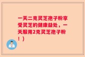 一天二克灵芝孢子粉享受灵芝的健康益处，一天服用2克灵芝孢子粉！)