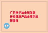 广药孢子油全球发货 开启健康产品全球供应新征程