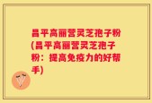 昌平高丽营灵芝孢子粉(昌平高丽营灵芝孢子粉：提高免疫力的好帮手)