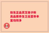 敖东正品灵芝孢子粉 高品质养生之选营养丰富功效多