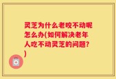 灵芝为什么老咬不动呢怎么办(如何解决老年人吃不动灵芝的问题？)
