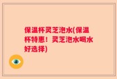 保温杯灵芝泡水(保温杯特惠！灵芝泡水喝水好选择)