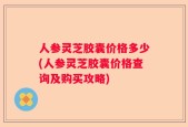 人参灵芝胶囊价格多少(人参灵芝胶囊价格查询及购买攻略)