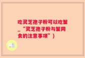 吃灵芝孢子粉可以吃蟹_“灵芝孢子粉与蟹同食的注意事项”)