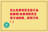 怎么免费领灵芝孢子油胶囊呢(免费领取灵芝孢子油胶囊，赶紧行动！)