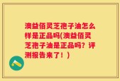 澳益佰灵芝孢子油怎么样是正品吗(澳益佰灵芝孢子油是正品吗？评测报告来了！)