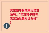灵芝孢子粉效果比灵芝油吗_“灵芝孢子粉与灵芝油效果对比分析”)