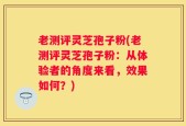 老测评灵芝孢子粉(老测评灵芝孢子粉：从体验者的角度来看，效果如何？)