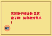 灵芝孢子粉抗老(灵芝孢子粉：抗衰老好帮手)