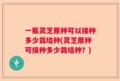 一瓶灵芝原种可以接种多少栽培种(灵芝原种可接种多少栽培种？)
