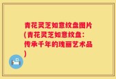 青花灵芝如意纹盘图片(青花灵芝如意纹盘：传承千年的瑰丽艺术品)