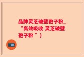 品牌灵芝破壁孢子粉_“高效吸收 灵芝破壁孢子粉 ”)