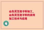山东灵芝孢子粉加工_山东灵芝孢子粉的高效加工技术与应用