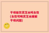 干咳能饮灵芝水吗女性(女性可喝灵芝水缓解干咳问题)