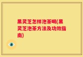 黑灵芝怎样泡茶喝(黑灵芝泡茶方法及功效指南)