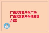 广西灵芝孢子粉厂家(广西灵芝孢子粉供应商介绍)