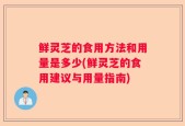鲜灵芝的食用方法和用量是多少(鲜灵芝的食用建议与用量指南)