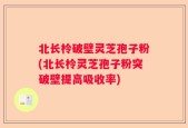 北长柃破壁灵芝孢子粉(北长柃灵芝孢子粉突破壁提高吸收率)