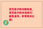 灵芝孢子粉冲服有渣_灵芝孢子粉冲泡技巧：避免渣滓，享受纯净口感)