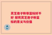 灵芝孢子粉带蓝标好不好 探究灵芝孢子粉蓝标的意义与价值