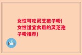 女性可吃灵芝孢子粉(女性适宜食用的灵芝孢子粉推荐)