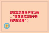 邵芝堂灵芝孢子粉功效_“邵芝堂灵芝孢子粉的天然选择”)