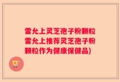 雷允上灵芝孢子粉颗粒雷允上推荐灵芝孢子粉颗粒作为健康保健品)