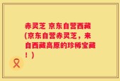 赤灵芝 京东自营西藏(京东自营赤灵芝，来自西藏高原的珍稀宝藏！)
