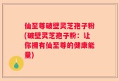 仙至尊破壁灵芝孢子粉(破壁灵芝孢子粉：让你拥有仙至尊的健康能量)