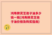 鸿寿牌灵芝孢子油多少钱一瓶(鸿寿牌灵芝孢子油价格及购买指南)