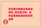 灵芝孢子粉能去身体湿热吗_灵芝孢子粉：有效去除身体湿热的天然选择