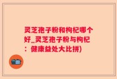 灵芝孢子粉和枸杞哪个好_灵芝孢子粉与枸杞：健康益处大比拼)