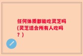 任何体质都能吃灵芝吗(灵芝适合所有人吃吗？)
