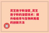 灵芝孢子粉溶壁_灵芝孢子粉的溶壁技术：提升吸收率与生物利用度的创新方法