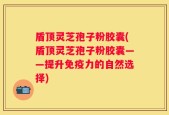 盾顶灵芝孢子粉胶囊(盾顶灵芝孢子粉胶囊——提升免疫力的自然选择)