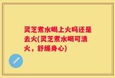 灵芝煮水喝上火吗还是去火(灵芝煮水喝可清火，舒缓身心)