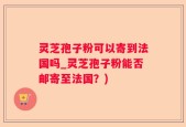灵芝孢子粉可以寄到法国吗_灵芝孢子粉能否邮寄至法国？)