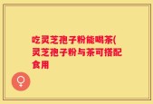 吃灵芝孢子粉能喝茶(灵芝孢子粉与茶可搭配食用