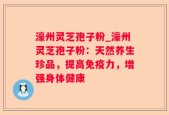 濠州灵芝孢子粉_濠州灵芝孢子粉：天然养生珍品，提高免疫力，增强身体健康