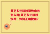 灵芝多元肌肽紧致水养怎么用(灵芝多元肌肽水养：如何正确使用？)
