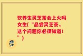 饮养生灵芝茶会上火吗女生(“品尝灵芝茶，这个问题你必须知道！”)