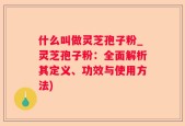 什么叫做灵芝孢子粉_灵芝孢子粉：全面解析其定义、功效与使用方法)