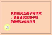 长白山灵芝孢子粉功效._长白山灵芝孢子粉的神奇功效与应用