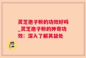 灵芝孢子粉的功效好吗_灵芝孢子粉的神奇功效：深入了解其益处