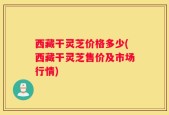 西藏干灵芝价格多少(西藏干灵芝售价及市场行情)
