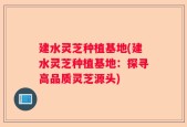 建水灵芝种植基地(建水灵芝种植基地：探寻高品质灵芝源头)