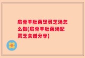 扇骨羊肚菌煲灵芝汤怎么做(扇骨羊肚菌汤配灵芝食谱分享)