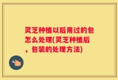 灵芝种植以后用过的包怎么处理(灵芝种植后，包装的处理方法)