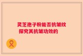 灵芝孢子粉能否抗皱纹 探究其抗皱功效的
