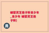 破壁灵芝孢子粉青少年_青少年 破壁灵芝孢子粉)